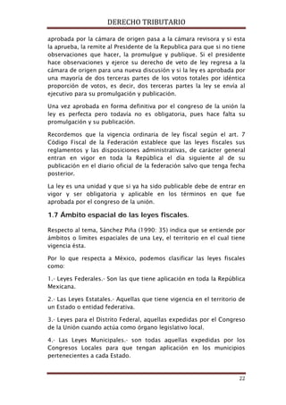 DERECHO TRIBUTARIO
22
aprobada por la cámara de origen pasa a la cámara revisora y si esta
la aprueba, la remite al Presidente de la Republica para que si no tiene
observaciones que hacer, la promulgue y publique. Si el presidente
hace observaciones y ejerce su derecho de veto de ley regresa a la
cámara de origen para una nueva discusión y si la ley es aprobada por
una mayoría de dos terceras partes de los votos totales por idéntica
proporción de votos, es decir, dos terceras partes la ley se envía al
ejecutivo para su promulgación y publicación.
Una vez aprobada en forma definitiva por el congreso de la unión la
ley es perfecta pero todavía no es obligatoria, pues hace falta su
promulgación y su publicación.
Recordemos que la vigencia ordinaria de ley fiscal según el art. 7
Código Fiscal de la Federación establece que las leyes fiscales sus
reglamentos y las disposiciones administrativas, de carácter general
entran en vigor en toda la República el día siguiente al de su
publicación en el diario oficial de la federación salvo que tenga fecha
posterior.
La ley es una unidad y que si ya ha sido publicable debe de entrar en
vigor y ser obligatoria y aplicable en los términos en que fue
aprobada por el congreso de la unión.
1.7 Ámbito espacial de las leyes fiscales.
Respecto al tema, Sánchez Piña (1990: 35) indica que se entiende por
ámbitos o limites espaciales de una Ley, el territorio en el cual tiene
vigencia ésta.
Por lo que respecta a México, podemos clasificar las leyes fiscales
como:
1.- Leyes Federales.- Son las que tiene aplicación en toda la República
Mexicana.
2.- Las Leyes Estatales.- Aquellas que tiene vigencia en el territorio de
un Estado o entidad federativa.
3.- Leyes para el Distrito Federal, aquellas expedidas por el Congreso
de la Unión cuando actúa como órgano legislativo local.
4.- Las Leyes Municipales.- son todas aquellas expedidas por los
Congresos Locales para que tengan aplicación en los municipios
pertenecientes a cada Estado.
 