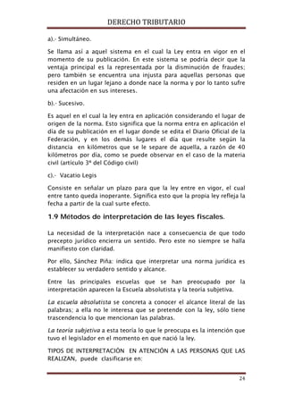 DERECHO TRIBUTARIO
24
a).- Simultáneo.
Se llama así a aquel sistema en el cual la Ley entra en vigor en el
momento de su publicación. En este sistema se podría decir que la
ventaja principal es la representada por la disminución de fraudes;
pero también se encuentra una injusta para aquellas personas que
residen en un lugar lejano a donde nace la norma y por lo tanto sufre
una afectación en sus intereses.
b).- Sucesivo.
Es aquel en el cual la ley entra en aplicación considerando el lugar de
origen de la norma. Esto significa que la norma entra en aplicación el
día de su publicación en el lugar donde se edita el Diario Oficial de la
Federación, y en los demás lugares el día que resulte según la
distancia en kilómetros que se le separe de aquella, a razón de 40
kilómetros por día, como se puede observar en el caso de la materia
civil (artículo 3º del Código civil)
c).- Vacatio Legis
Consiste en señalar un plazo para que la ley entre en vigor, el cual
entre tanto queda inoperante. Significa esto que la propia ley refleja la
fecha a partir de la cual surte efecto.
1.9 Métodos de interpretación de las leyes fiscales.
La necesidad de la interpretación nace a consecuencia de que todo
precepto jurídico encierra un sentido. Pero este no siempre se halla
manifiesto con claridad.
Por ello, Sánchez Piña: indica que interpretar una norma jurídica es
establecer su verdadero sentido y alcance.
Entre las principales escuelas que se han preocupado por la
interpretación aparecen la Escuela absolutista y la teoría subjetiva.
La escuela absolutista se concreta a conocer el alcance literal de las
palabras; a ella no le interesa que se pretende con la ley, sólo tiene
trascendencia lo que mencionan las palabras.
La teoría subjetiva a esta teoría lo que le preocupa es la intención que
tuvo el legislador en el momento en que nació la ley.
TIPOS DE INTERPRETACIÓN EN ATENCIÓN A LAS PERSONAS QUE LAS
REALIZAN, puede clasificarse en:
 