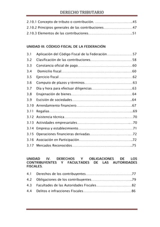 DERECHO TRIBUTARIO
2.10.1 Concepto de tributo o contribución. ……………………………..45
2.10.2 Principios generales de las contribuciones………………………47
2.10.3 Elementos de las contribuciones…………………………………..51
UNIDAD III. CÓDIGO FISCAL DE LA FEDERACIÓN
3.1 Aplicación del Código Fiscal de la Federación……………………57
3.2 Clasificación de las contribuciones…………………………………58
3.3 Constancia oficial de pago……………………………………………60
3.4 Domicilio fiscal…………………………………………………………60
3.5 Ejercicio fiscal……………………………………………………………62
3.6 Computo de plazos y términos………………………………………63
3.7 Día y hora para efectuar diligencias………………………………..63
3.8 Enajenación de bienes…………………………………………………64
3.9 Escisión de sociedades………………………………………………..64
3.10 Arrendamiento financiero…………………………………………….67
3.11 Regalías…………………………………………………………………...69
3.12 Asistencia técnica………………………………………………….……70
3.13 Actividades empresariales………………………………………….…70
3.14 Empresa y establecimiento……………………………………………71
3.15 Operaciones financieras derivadas……………………………….…72
3.16 Asociación en Participación…………………………………………..72
3.17 Mercados Reconocidos………………………………………………..75
UNIDAD IV. DERECHOS Y OBLIGACIONES DE LOS
CONTRIBUYENTES Y FACULTADES DE LAS AUTORIDADES
FISCALES.
4.1 Derechos de los contribuyentes…………………………………….77
4.2 Obligaciones de los contribuyentes………………………………..79
4.3 Facultades de las Autoridades Fiscales……………………………82
4.4 Delitos e infracciones Fiscales………………………………………86
 