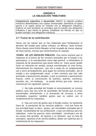 DERECHO TRIBUTARIO
27
UNIDAD ll
LA OBLIGACIÓN TRIBUTARÍA
Competencia específica a desarrollar: Definir la relación jurídica
tributaria identificando a los sujetos involucrados. Identificar al sujeto
pasivo y al sujeto activo en relación con la obligación tributaria.
Explicar en qué momento se considera que ha nacido una obligación
tributaria y que hecho la genero. Establecer las formas en que se
puede extinguir una obligación tributaria.
2.1 Teoría de la contribución
Varias son las teorías que se han elaborado para fundamentar el
derecho del Estado para cobrar tributos; en México, tanto Ernesto
Flores Zavala como Emilio Margáin se han ocupado de revisar algunas
de estas teorías, mismas que comentaremos en seguida.
TEORÍA DE LOS SERVICIOS PÚBLICOS.- Esta teoría sostiene que el
impuesto es el precio de los servicios prestados por el Estado a los
particulares, si la consideramos como algo general y refiriéndose al
conjunto de de gravámenes que pesan sobre un masa social, puede
tener un elemento de verdad, porque considerados en esta forma,
efectivamente los impuestos que son a cargo de un conglomerado
van a servir principalmente, para pagar los servicios prestados por el
estado a ese conglomerado social o bien servicios que han sido
prestados a generaciones pasadas, o que se prestarán a generaciones
futuras, como la construcción de puentes, puertos, carreteras,
escuelas, etc., sin embargo, se puede afirmar que esta teoría es
inexacta por las siguientes razones:
1.- No toda actividad del Estado es concretamente un servicio
público, pues hay una serie de actividades del Estado que no están
encaminadas directamente a la prestación de servicios y estas
actividades requieren también gastos que se cubren con el
rendimiento de los impuestos.
2.- Hay una serie de gastos que el Estado realiza, no solamente
fuera de la prestación de los servicios públicos , sino aun fuera de
esa actividad legal, es decir, gastos por actividades realizadas por el
Estado excediéndose de sus atribuciones o que son dañosas para los
individuos como las guerras; estas actividades constituyen una de
las causas más grandes de egresos y no obstante que se trata de
conceptos opuestos al de servicio público, deben ser cubiertas por el
rendimiento de los impuestos.
 