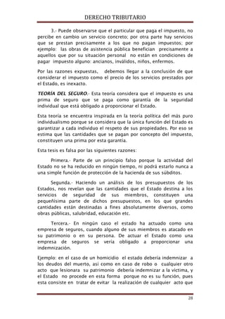 DERECHO TRIBUTARIO
28
3.- Puede observarse que el particular que paga el impuesto, no
percibe en cambio un servicio concreto; por otra parte hay servicios
que se prestan precisamente a los que no pagan impuestos; por
ejemplo: las obras de asistencia pública benefician precisamente a
aquellos que por su situación personal no están en condiciones de
pagar impuesto alguno: ancianos, inválidos, niños, enfermos.
Por las razones expuestas, debemos llegar a la conclusión de que
considerar el impuesto como el precio de los servicios prestados por
el Estado, es inexacto.
TEORÍA DEL SEGURO.- Esta teoría considera que el impuesto es una
prima de seguro que se paga como garantía de la seguridad
individual que está obligado a proporcionar el Estado.
Esta teoría se encuentra inspirada en la teoría política del más puro
individualismo porque se considera que la única función del Estado es
garantizar a cada individuo el respeto de sus propiedades. Por eso se
estima que las cantidades que se pagan por concepto del impuesto,
constituyen una prima por esta garantía.
Esta tesis es falsa por las siguientes razones:
Primera.- Parte de un principio falso porque la actividad del
Estado no se ha reducido en ningún tiempo, ni podrá estarlo nunca a
una simple función de protección de la hacienda de sus súbditos.
Segunda.- Haciendo un análisis de los presupuestos de los
Estados, nos revelan que las cantidades que el Estado destina a los
servicios de seguridad de sus miembros, constituyen una
pequeñísima parte de dichos presupuestos, en los que grandes
cantidades están destinadas a fines absolutamente diversos, como
obras públicas, salubridad, educación etc.
Tercera.- En ningún caso el estado ha actuado como una
empresa de seguros, cuando alguno de sus miembros es atacado en
su patrimonio o en su persona. De actuar el Estado como una
empresa de seguros se vería obligado a proporcionar una
indemnización.
Ejemplo: en el caso de un homicidio el estado debería indemnizar a
los deudos del muerto, así como en caso de robo o cualquier otro
acto que lesionara su patrimonio debería indemnizar a la víctima, y
el Estado no procede en esta forma porque no es su función, pues
esta consiste en tratar de evitar la realización de cualquier acto que
 