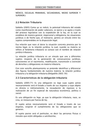 DERECHO TRIBUTARIO
30
MÉXICO, ESCUELAS PRIMARIAS, SECUNDARIAS, MEDIO SUPERIOR Y
SUPERIOR.)
2.2 Relación Tributaría
Saldaña (2005) Como ya se indicó, la potestad tributaria del estado
como manifestación de poder soberano, se ejerce y se agota a través
del proceso legislativo con la expedición de la ley, en la cual se
establece de manera general, impersonal y obligatoria, las situaciones
jurídicas o de hecho que, al realizarse, genera un vinculo entre los
sujetos comprendidos en la disposición legal.
Esa relación que nace al darse la situación concreta prevista por la
norma legal, es la relación jurídica, la cual, cuando su materia se
refiere al fenómeno tributario se conoce con el nombre de relación
jurídico tributaria.
La relación jurídica tributaria es un vínculo que une a diferentes
sujetos respecto de la generación de consecuencias jurídicas,
consistentes en el nacimiento, modificación, transmisión o extinción
de derechos y obligaciones en materia tributaria.
Con este sencillo planteamiento se pretende identificar y diferenciar
dos figuras fundamentales de nuestra materia: la relación jurídica
tributaria y la obligación tributaria.(Delgadillo 2003: 95)
2.3 Características de la obligación tributaria
Saldaña (2005:71) Es una obligación ex lege cuyo sujeto activo
necesariamente será el Estado a través de sus órganos y cuyo objeto
es directa o indirectamente, la recaudación de ingresos o la
realización de un fin especial de naturaleza económica, política o
social.
Es una obligación ex lege, ya que la obligación tributaria, nace, se
crea, se instaura por fuerza de ley.
El sujeto activo necesariamente será el Estado a través de sus
órganos, exigirán el cumplimiento de las obligaciones que se
generen.
El sujeto pasivo será el particular, es decir las personas físicas o
morales que estén obligadas a satisfacerlas.
 