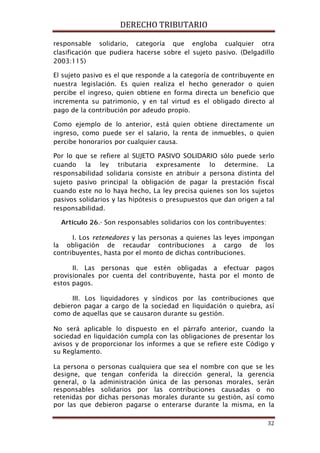 DERECHO TRIBUTARIO
32
responsable solidario, categoría que engloba cualquier otra
clasificación que pudiera hacerse sobre el sujeto pasivo. (Delgadillo
2003:115)
El sujeto pasivo es el que responde a la categoría de contribuyente en
nuestra legislación. Es quien realiza el hecho generador o quien
percibe el ingreso, quien obtiene en forma directa un beneficio que
incrementa su patrimonio, y en tal virtud es el obligado directo al
pago de la contribución por adeudo propio.
Como ejemplo de lo anterior, está quien obtiene directamente un
ingreso, como puede ser el salario, la renta de inmuebles, o quien
percibe honorarios por cualquier causa.
Por lo que se refiere al SUJETO PASIVO SOLIDARIO sólo puede serlo
cuando la ley tributaria expresamente lo determine. La
responsabilidad solidaria consiste en atribuir a persona distinta del
sujeto pasivo principal la obligación de pagar la prestación fiscal
cuando este no lo haya hecho, La ley precisa quienes son los sujetos
pasivos solidarios y las hipótesis o presupuestos que dan origen a tal
responsabilidad.
Artículo 26.- Son responsables solidarios con los contribuyentes:
I. Los retenedores y las personas a quienes las leyes impongan
la obligación de recaudar contribuciones a cargo de los
contribuyentes, hasta por el monto de dichas contribuciones.
II. Las personas que estén obligadas a efectuar pagos
provisionales por cuenta del contribuyente, hasta por el monto de
estos pagos.
III. Los liquidadores y síndicos por las contribuciones que
debieron pagar a cargo de la sociedad en liquidación o quiebra, así
como de aquellas que se causaron durante su gestión.
No será aplicable lo dispuesto en el párrafo anterior, cuando la
sociedad en liquidación cumpla con las obligaciones de presentar los
avisos y de proporcionar los informes a que se refiere este Código y
su Reglamento.
La persona o personas cualquiera que sea el nombre con que se les
designe, que tengan conferida la dirección general, la gerencia
general, o la administración única de las personas morales, serán
responsables solidarios por las contribuciones causadas o no
retenidas por dichas personas morales durante su gestión, así como
por las que debieron pagarse o enterarse durante la misma, en la
 