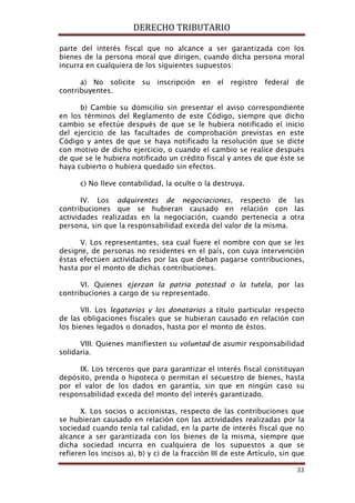DERECHO TRIBUTARIO
33
parte del interés fiscal que no alcance a ser garantizada con los
bienes de la persona moral que dirigen, cuando dicha persona moral
incurra en cualquiera de los siguientes supuestos:
a) No solicite su inscripción en el registro federal de
contribuyentes.
b) Cambie su domicilio sin presentar el aviso correspondiente
en los términos del Reglamento de este Código, siempre que dicho
cambio se efectúe después de que se le hubiera notificado el inicio
del ejercicio de las facultades de comprobación previstas en este
Código y antes de que se haya notificado la resolución que se dicte
con motivo de dicho ejercicio, o cuando el cambio se realice después
de que se le hubiera notificado un crédito fiscal y antes de que éste se
haya cubierto o hubiera quedado sin efectos.
c) No lleve contabilidad, la oculte o la destruya.
IV. Los adquirentes de negociaciones, respecto de las
contribuciones que se hubieran causado en relación con las
actividades realizadas en la negociación, cuando pertenecía a otra
persona, sin que la responsabilidad exceda del valor de la misma.
V. Los representantes, sea cual fuere el nombre con que se les
designe, de personas no residentes en el país, con cuya intervención
éstas efectúen actividades por las que deban pagarse contribuciones,
hasta por el monto de dichas contribuciones.
VI. Quienes ejerzan la patria potestad o la tutela, por las
contribuciones a cargo de su representado.
VII. Los legatarios y los donatarios a título particular respecto
de las obligaciones fiscales que se hubieran causado en relación con
los bienes legados o donados, hasta por el monto de éstos.
VIII. Quienes manifiesten su voluntad de asumir responsabilidad
solidaria.
IX. Los terceros que para garantizar el interés fiscal constituyan
depósito, prenda o hipoteca o permitan el secuestro de bienes, hasta
por el valor de los dados en garantía, sin que en ningún caso su
responsabilidad exceda del monto del interés garantizado.
X. Los socios o accionistas, respecto de las contribuciones que
se hubieran causado en relación con las actividades realizadas por la
sociedad cuando tenía tal calidad, en la parte de interés fiscal que no
alcance a ser garantizada con los bienes de la misma, siempre que
dicha sociedad incurra en cualquiera de los supuestos a que se
refieren los incisos a), b) y c) de la fracción III de este Artículo, sin que
 