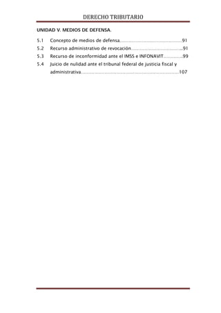 DERECHO TRIBUTARIO
UNIDAD V. MEDIOS DE DEFENSA.
5.1 Concepto de medios de defensa……………………………………91
5.2 Recurso administrativo de revocación……………………………..91
5.3 Recurso de inconformidad ante el IMSS e INFONAVIT………….99
5.4 Juicio de nulidad ante el tribunal federal de justicia fiscal y
administrativa…………………………………………………………107
 