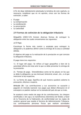 DERECHO TRIBUTARIO
38
A fin de dejar debidamente planteada la temática de este capítulo, es
necesario, establecer que en mi opinión, cinco son las formas de
extinción, a saber:
• El pago
• La compensación
• La condonación
• La prescripción
• La caducidad
2.9 Formas de extinción de la obligación tributaría
Delgadillo (2003:125) Existen diversas formas de extinguir la
obligación entre las cuales encontramos las siguientes:
a) El Pago.
Constituye la forma más común y aceptada para extinguir la
obligación y lo podemos definir como la entrega de la cosa o cantidad
debida.
El objetivo del pago es la realización de la prestación en qué consiste
la obligación tributaria.
El pago tiene tres requisitos:
1).- El lugar del pago.- Se refiere al lugar geográfico o bien de la
autoridad (oficina de ésta) ante la que se debe presentar la entrega de
la prestación.
2).- Tiempo de pago. Entendiéndose como tal los plazos en los que
se debe la obligación, ya sea mensual, bimestral, anual., etc., o al que
mencione la ley respectiva.
3).- La forma de pago. Significa de qué manera quedará cubierta la
prestación, efectivo o especie.
Artículo 20.- Las contribuciones y sus accesorios se causarán y
pagarán en moneda nacional. Los pagos que deban efectuarse en el
extranjero se podrán realizar en la moneda del país de que se trate.
Se aceptará como medio de pago de las contribuciones, los cheques
certificados o de caja y la transferencia electrónica de fondos a favor
de la Tesorería de la Federación, de conformidad con las reglas de
carácter general que expida el Servicio de Administración Tributaria.
Los contribuyentes personas físicas que realicen actividades
 