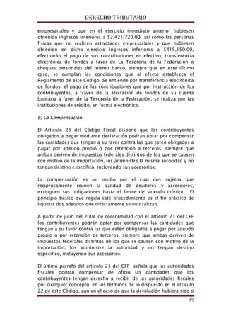 DERECHO TRIBUTARIO
39
empresariales y que en el ejercicio inmediato anterior hubiesen
obtenido ingresos inferiores a $2,421,720.00, así como las personas
físicas que no realicen actividades empresariales y que hubiesen
obtenido en dicho ejercicio ingresos inferiores a $415,150.00,
efectuarán el pago de sus contribuciones en efectivo, transferencia
electrónica de fondos a favor de La Tesorería de la Federación o
cheques personales del mismo banco, siempre que en este último
caso, se cumplan las condiciones que al efecto establezca el
Reglamento de este Código. Se entiende por transferencia electrónica
de fondos, el pago de las contribuciones que por instrucción de los
contribuyentes, a través de la afectación de fondos de su cuenta
bancaria a favor de la Tesorería de la Federación, se realiza por las
instituciones de crédito, en forma electrónica.
b) La Compensación
El Artículo 23 del Código Fiscal dispone que los contribuyentes
obligados a pagar mediante declaración podrán optar por compensar
las cantidades que tengan a su favor contra las que estén obligados a
pagar por adeudo propio o por retención a terceros, siempre que
ambas deriven de impuestos federales distintos de los que se causen
con motivo de la importación, los administre la misma autoridad y no
tengan destino específico, incluyendo sus accesorios.
La compensación es un medio por el cual dos sujetos que
recíprocamente reúnen la calidad de deudores y acreedores,
extinguen sus obligaciones hasta el límite del adeudo inferior. El
principio básico que regula este procedimiento es el fin práctico de
liquidar dos adeudos que directamente se neutralizan.
A partir de julio del 2004 de conformidad con el artículo 23 del CFF
los contribuyentes podrán optar por compensar las cantidades que
tengan a su favor contra las que estén obligados a pagar por adeudo
propio o por retención de terceros, siempre que ambas deriven de
impuestos federales distintos de los que se causen con motivo de la
importación, los administre la autoridad y no tengan destino
específico, incluyendo sus accesorios.
El último párrafo del artículo 23 del CFF señala que las autoridades
fiscales podrán compensar de oficio las cantidades que los
contribuyentes tengan derecho a recibir de las autoridades fiscales
por cualquier concepto, en los términos de lo dispuesto en el artículo
22 de este Código, aun en el caso de que la devolución hubiera sido o
 