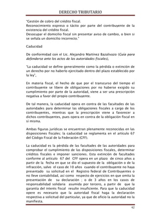 DERECHO TRIBUTARIO
42
“Gestión de cobro del crédito fiscal.
Reconocimiento expreso o tácito por parte del contribuyente de la
existencia del crédito fiscal.
Desocupar el domicilio fiscal sin presentar aviso de cambio, o bien si
se señala un domicilio incorrecto.”
Caducidad
De conformidad con el Lic. Alejandro Martínez Bazalivazo (Guía para
defenderse ante los actos de las autoridades fiscales)
“La caducidad se define generalmente como la pérdida o extinción de
un derecho por no haberlo ejercitado dentro del plazo establecido por
la ley”,
,
En materia fiscal, el hecho de que por el transcurso del tiempo el
contribuyente se libere de obligaciones por no haberse exigido su
cumplimiento por parte de la autoridad, viene a ser una prescripción
negativa a favor del propio contribuyente.
De tal manera, la caducidad opera en contra de las facultades de las
autoridades para determinar las obligaciones fiscales a cargo de los
contribuyentes, mientras que la prescripción viene a favorecer a
dichos contribuyentes, pues opera en contra de la obligación fiscal en
sí misma.
Ambas figuras jurídicas se encuentran plenamente reconocidas en las
disposiciones fiscales; la caducidad se reglamenta en el artículo 67
del Código Fiscal de la Federación (CFF).
La caducidad es la pérdida de las facultades de las autoridades para
comprobar el cumplimiento de las disposiciones fiscales, determinar
créditos fiscales e imponer sanciones. Esta extinción de facultades
conforme al artículo 67 del CFF opera en un plazo de cinco años a
partir de la fecha en que se dio el supuesto de la obligación o de la
infracción, salvo el caso de 10 años cuando el contribuyente no haya
presentado su solicitud en el Registro federal de Contribuyentes o
no lleve contabilidad, así como respecto de ejercicios en que omita la
presentación de su declaración ; o de 3 años en los casos de
responsabilidad solidaria asumida por tercero, a partir de que la
garantía del interés fiscal resulte insuficiente. Para que la caducidad
opere es necesario que la autoridad fiscal haga la declaración
respectiva a solicitud del particular, ya que de oficio la autoridad no la
manifiesta.
 
