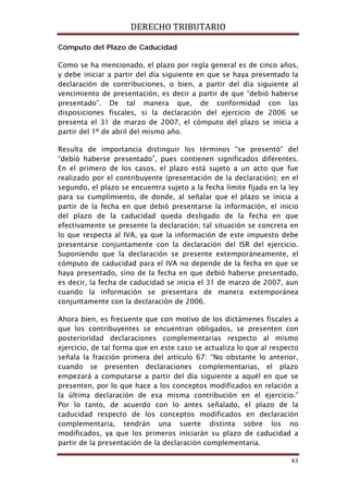 DERECHO TRIBUTARIO
43
Como se ha mencionado, el plazo por regla general es de cinco años,
y debe iniciar a partir del día siguiente en que se haya presentado la
declaración de contribuciones, o bien, a partir del día siguiente al
vencimiento de presentación, es decir a partir de que “debió haberse
presentado”. De tal manera que, de conformidad con las
disposiciones fiscales, si la declaración del ejercicio de 2006 se
presenta el 31 de marzo de 2007, el cómputo del plazo se inicia a
partir del 1º de abril del mismo año.
Cómputo del Plazo de Caducidad
Resulta de importancia distinguir los términos “se presentó” del
“debió haberse presentado”, pues contienen significados diferentes.
En el primero de los casos, el plazo está sujeto a un acto que fue
realizado por el contribuyente (presentación de la declaración); en el
segundo, el plazo se encuentra sujeto a la fecha límite fijada en la ley
para su cumplimiento, de donde, al señalar que el plazo se inicia a
partir de la fecha en que debió presentarse la información, el inicio
del plazo de la caducidad queda desligado de la fecha en que
efectivamente se presente la declaración; tal situación se concreta en
lo que respecta al IVA, ya que la información de este impuesto debe
presentarse conjuntamente con la declaración del ISR del ejercicio.
Suponiendo que la declaración se presente extemporáneamente, el
cómputo de caducidad para el IVA no depende de la fecha en que se
haya presentado, sino de la fecha en que debió haberse presentado,
es decir, la fecha de caducidad se inicia el 31 de marzo de 2007, aun
cuando la información se presentara de manera extemporánea
conjuntamente con la declaración de 2006.
Ahora bien, es frecuente que con motivo de los dictámenes fiscales a
que los contribuyentes se encuentran obligados, se presenten con
posterioridad declaraciones complementarias respecto al mismo
ejercicio, de tal forma que en este caso se actualiza lo que al respecto
señala la fracción primera del artículo 67: “No obstante lo anterior,
cuando se presenten declaraciones complementarias, el plazo
empezará a computarse a partir del día siguiente a aquél en que se
presenten, por lo que hace a los conceptos modificados en relación a
la última declaración de esa misma contribución en el ejercicio.”
Por lo tanto, de acuerdo con lo antes señalado, el plazo de la
caducidad respecto de los conceptos modificados en declaración
complementaria, tendrán una suerte distinta sobre los no
modificados, ya que los primeros iniciarán su plazo de caducidad a
partir de la presentación de la declaración complementaria.
 