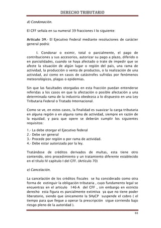 DERECHO TRIBUTARIO
44
d) Condonación.
El CFF señala en su numeral 39 fracciones I lo siguiente:
Artículo 39.- El Ejecutivo Federal mediante resoluciones de carácter
general podrá:
I. Condonar o eximir, total o parcialmente, el pago de
contribuciones y sus accesorios, autorizar su pago a plazo, diferido o
en parcialidades, cuando se haya afectado o trate de impedir que se
afecte la situación de algún lugar o región del país, una rama de
actividad, la producción o venta de productos, o la realización de una
actividad, así como en casos de catástrofes sufridas por fenómenos
meteorológicos, plagas o epidemias.
Sin que las facultades otorgadas en esta fracción puedan entenderse
referidas a los casos en que la afectación o posible afectación a una
determinada rama de la industria obedezca a lo dispuesto en una Ley
Tributaria Federal o Tratado Internacional.
Como se ve, en estos casos, la finalidad es suavizar la carga tributaria
en alguna región o en alguna rama de actividad, siempre en razón de
la equidad; y para que opere se deberán cumplir los siguientes
requisitos:
1.- La debe otorgar el Ejecutivo federal
2.- Debe ser general
3.- Procede por región o por rama de actividad.
4.- Debe estar autorizada por la ley.
Tratándose de créditos derivados de multas, esta tiene otro
contenido, otro procedimiento y un tratamiento diferente establecido
en el título IV capítulo I del CFF. (Artículo 70)
e) Cancelación.
La cancelación de los créditos fiscales se ha considerado como otra
forma de extinguir la obligación tributaria , cuyo fundamento legal se
encuentras en el articulo 146-A del CFF , sin embargo en estricto
derecho esta figura es parcialmente extintiva ya que no tiene poder
liberatorio, siendo que únicamente la SHyCP suspende el cobro ( el
tiempo para que llegue a operar la prescripción sigue corriendo bajo
riesgo pleno de la autoridad ).
 