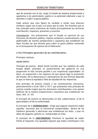 DERECHO TRIBUTARIO
47
que de acuerdo con la ley, exige el estado de manera proporcional y
equitativa a los particulares sujetos a su potestad soberana y que se
destinan a cubrir el gasto público.
Cabe aclarar que esta figura ha recibido y recibe muy diversos
nombres según sea el país y el autor que lo trate. Así tenemos que se
han utilizado como sinónimos de tributo principalmente los términos
contribución, impuesto, gravamen y exacción
Contribución.- son prestaciones que el Estado en ejercicio de sus
funciones de derecho público, impone unilateral y coactivamente a los
gobernados de manera proporcional y equitativa que establecen las
leyes fiscales las que destina para cubrir el gasto público contenido
en el presupuesto de egresos de la federación.
2.10.2 Principios generales de las contribuciones.
Principios teóricos
ADAM SMITH:
Principio de justicia. Adam Smith escribió que “los súbditos de cada
Estado deben contribuir al sostenimiento del gobierno en una
proporción lo más cercana posible a sus respectivas capacidades: es
decir, en proporción a los ingresos de que gozan bajo la protección
del Estado. De la observancia o menosprecio de esa fórmula depende
lo que se llama la equidad o falta de equidad de los impuestos.
Este principio de Justicia inspiró a las constituciones mexicanas,
particularmente a la de 1857 y 1917, que proclaman este principio de
justicia cuando exigen que los mexicanos contribuyamos a los gastos
públicos de la manera proporcional y equitativa que establezcan las
leyes. (Art. 31, IV).
El principio de justicia se desenvuelve en dos subprincipios: el de la
generalidad y el de la uniformidad.
El principio de la GENERALIDAD
El principio de la
.- Exige que paguen impuestos todas
aquellas personas que se encuentran comprendidas dentro de las
hipótesis generales y abstractas que establezcan las leyes y que no
dejen de pagarlos quienes se comprendan en ellas.
UNIFORMIDAD. Proclama la igualdad de todos
frente al impuesto. Esa igualdad requiere que todos contribuyan a los
 