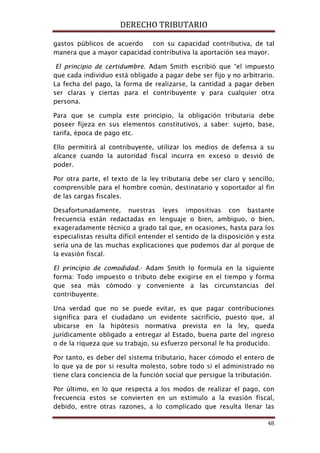 DERECHO TRIBUTARIO
48
gastos públicos de acuerdo con su capacidad contributiva, de tal
manera que a mayor capacidad contributiva la aportación sea mayor.
El principio de certidumbre. Adam Smith escribió que “el impuesto
que cada individuo está obligado a pagar debe ser fijo y no arbitrario.
La fecha del pago, la forma de realizarse, la cantidad a pagar deben
ser claras y ciertas para el contribuyente y para cualquier otra
persona.
Para que se cumpla este principio, la obligación tributaria debe
poseer fijeza en sus elementos constitutivos, a saber: sujeto, base,
tarifa, época de pago etc.
Ello permitirá al contribuyente, utilizar los medios de defensa a su
alcance cuando la autoridad fiscal incurra en exceso o desvió de
poder.
Por otra parte, el texto de la ley tributaria debe ser claro y sencillo,
comprensible para el hombre común, destinatario y soportador al fin
de las cargas fiscales.
Desafortunadamente, nuestras leyes impositivas con bastante
frecuencia están redactadas en lenguaje o bien, ambiguo, o bien,
exageradamente técnico a grado tal que, en ocasiones, hasta para los
especialistas resulta difícil entender el sentido de la disposición y esta
sería una de las muchas explicaciones que podemos dar al porque de
la evasión fiscal.
El principio de comodidad.- Adam Smith lo formula en la siguiente
forma: Todo impuesto o tributo debe exigirse en el tiempo y forma
que sea más cómodo y conveniente a las circunstancias del
contribuyente.
Una verdad que no se puede evitar, es que pagar contribuciones
significa para el ciudadano un evidente sacrificio, puesto que, al
ubicarse en la hipótesis normativa prevista en la ley, queda
jurídicamente obligado a entregar al Estado, buena parte del ingreso
o de la riqueza que su trabajo, su esfuerzo personal le ha producido.
Por tanto, es deber del sistema tributario, hacer cómodo el entero de
lo que ya de por si resulta molesto, sobre todo si el administrado no
tiene clara conciencia de la función social que persigue la tributación.
Por último, en lo que respecta a los modos de realizar el pago, con
frecuencia estos se convierten en un estimulo a la evasión fiscal,
debido, entre otras razones, a lo complicado que resulta llenar las
 