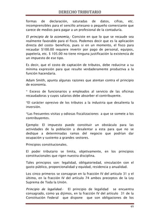 DERECHO TRIBUTARIO
49
formas de declaración, saturadas de datos, cifras, etc.
incomprensibles para el sencillo artesano o pequeño comerciante que
carece de medios para pagar a un profesional de la contaduría.
El principio de la economía.- Consiste en que lo que se recaude sea
realmente favorable para el fisco. Podemos decir que es la aplicación
directa del costo- beneficio, pues si en un momento, el fisco para
recaudar $100.00 requiere invertir por pago de personal, equipos,
papelería, etc. $ 105.00 no tiene ninguna justificación la existencia de
un impuesto de ese tipo.
Es decir, que el costo de captación de tributos, debe reducirse a su
mínima expresión para que resulte verdaderamente productiva a la
función hacendaría.
Adam Smith, apunta algunas razones que atentan contra el principio
de economía.
* Exceso de funcionarios y empleados al servicio de las oficinas
recaudadoras y cuyos salarios debe absorber el contribuyente.
*El carácter opresivo de los tributos a la industria que desalienta la
inversión.
*Las frecuentes visitas y odiosas fiscalizaciones a que se somete a los
contribuyentes.
Ejemplo: El impuesto puede constituir un obstáculo para las
actividades de la población y desalentar a esta para que no se
dedique a determinadas ramas del negocio que podrían dar
ocupación y sustento a grandes sectores.
Principios constitucionales.
El poder tributario se limita, objetivamente, en los principios
constitucionales que rigen nuestra disciplina.
Tales principios son: legalidad, obligatoriedad, vinculación con el
gasto público, proporcionalidad y equidad, residencia y anualidad.
Los cinco primeros se consagran en la fracción IV del artículo 31 y el
último, en la fracción IV del artículo 74 ambos preceptos de la Ley
Suprema de Toda la Unión.
Principio de legalidad.- El principio de legalidad se encuentra
consagrado, como ya dijimos, en la fracción IV del artículo 31 de la
Constitución Federal que dispone que son obligaciones de los
 