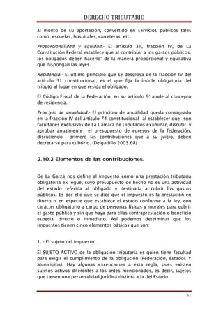 DERECHO TRIBUTARIO
51
al monto de su aportación, convertido en servicios públicos tales
como: escuelas, hospitales, carreteras, etc.
Proporcionalidad y equidad.- El artículo 31, fracción IV, de La
Constitución Federal establece que al contribuir a los gastos públicos,
los obligados deben hacerlo” de la manera proporcional y equitativa
que dispongan las leyes.
Residencia.- El último principio que se desglosa de la fracción IV del
artículo 31 constitucional, es el que fija la índole obligatoria del
tributo al lugar en que resida el obligado.
El Código Fiscal de la Federación, en su artículo 9° alude al concepto
de residencia.
Principio de anualidad.- El principio de anualidad queda consagrado
en la fracción IV del artículo 74 constitucional al establecer que son
facultades exclusivas de La Cámara de Diputados examinar, discutir y
aprobar anualmente el presupuesto de egresos de la federación,
discutiendo primero las contribuciones que a su juicio, deben
decretarse para cubrirlo. (Delgadillo 2003:68)
2.10.3 Elementos de las contribuciones.
De La Garza nos define al impuesto como una prestación tributaria
obligatoria ex legue, cuyo presupuesto de hecho no es una actividad
del estado referida al obligado y destinada a cubrir los gastos
públicos. Es por ello que se dice que el impuesto es la prestación en
dinero o en especie que establece el estado conforme a la ley, con
carácter obligatorio a cargo de personas físicas y morales para cubrir
el gasto público y sin que haya para ellas contraprestación o beneficio
especial directo o inmediato. Así podemos determinar que los
impuestos tienen cinco elementos básicos que son:
1. - El sujeto del impuesto.
El SUJETO ACTIVO de la obligación tributaria es quien tiene facultad
para exigir el cumplimiento de la obligación (Federación, Estados Y
Municipios). Hay algunas excepciones a esta regla, pues existen
sujetos activos diferentes a los antes mencionados, es decir, sujetos
que tienen una personalidad jurídica distinta a la del Estado.
 