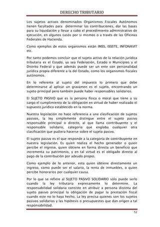 DERECHO TRIBUTARIO
52
Los sujetos activos denominados Organismos Fiscales Autónomos
tienen facultades para determinar las contribuciones, dar las bases
para su liquidación y llevar a cabo el procedimiento administrativo de
ejecución, en algunos casos por si mismos o a través de las Oficinas
Federales de Hacienda.
Como ejemplos de estos organismos están IMSS, ISSSTE, INFONAVIT
etc.
Por tanto podemos concluir que el sujeto activo de la relación jurídica
tributaria es el Estado, ya sea Federación, Estado o Municipios y el
Distrito Federal y que además puede ser un ente con personalidad
jurídica propia diferente a la del Estado, como los organismos fiscales
autónomos.
En lo referente al sujeto del impuesto lo primero que debe
determinarse al aplicar un gravamen es el sujeto, encontrando un
sujeto principal pero también puede haber responsables solidarios.
El SUJETO PASIVO que es la persona física o moral que tiene a su
cargo el cumplimiento de la obligación en virtud de haber realizado el
supuesto jurídico establecido en la norma.
Nuestra legislación no hace referencia a una clasificación de sujetos
pasivos, la ley simplemente distingue entre el sujeto pasivo
responsable principal o directo, al que llama contribuyente y el
responsable solidario, categoría que engloba cualquier otra
clasificación que pudiera hacerse sobre el sujeto pasivo.
El sujeto pasivo es el que responde a la categoría de contribuyente en
nuestra legislación. Es quien realiza el hecho generador o quien
percibe el ingreso, quien obtiene en forma directa un beneficio que
incrementa su patrimonio, y en tal virtud es el obligado directo al
pago de la contribución por adeudo propio.
Como ejemplo de lo anterior, esta quien obtiene directamente un
ingreso, como puede ser el salario, la renta de inmuebles, o quien
percibe honorarios por cualquier causa.
Por lo que se refiere al SUJETO PASIVO SOLIDARIO sólo puede serlo
cuando la ley tributaria expresamente lo determine. La
responsabilidad solidaria consiste en atribuir a persona distinta del
sujeto pasivo principal la obligación de pagar la prestación fiscal
cuando este no lo haya hecho, La ley precisa quienes son los sujetos
pasivos solidarios y las hipótesis o presupuestos que dan origen a tal
responsabilidad.
 