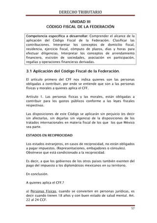 DERECHO TRIBUTARIO
57
UNIDAD III
CÓDIGO FISCAL DE LA FEDERACIÓN
Competencia específica a desarrollar: Comprender el alcance de la
aplicación del Código Fiscal de la Federación. Clasificar las
contribuciones. Interpretar los conceptos de domicilio fiscal,
residencia, ejercicio fiscal, cómputo de plazos, días y horas para
efectuar diligencias. Interpretar los conceptos de arrendamiento
financiero, escisión de sociedades, asociación en participación,
regalías y operaciones financieras derivadas.
3.1 Aplicación del Código Fiscal de la Federación.
El artículo primero del CFF nos indica quienes son las personas
obligadas a contribuir, por ende se entiende que son a las personas
físicas y morales a quienes aplica el CFF.
Artículo 1. Las personas físicas y las morales, están obligadas a
contribuir para los gastos públicos conforme a las leyes fiscales
respectivas.
Las disposiciones de este Código se aplicarán sin perjuicio (es decir
sin afectarlas, sin dejarlas sin vigencia) de la disposiciones de los
tratados internacionales en materia fiscal de los que los que México
sea parte.
ESTADOS EN RECIPROCIDAD
Los estados extranjeros, en casos de reciprocidad, no están obligados
a pagar impuestos. (Representaciones, embajadores o cónsules).
Obsérvese que está condicionado a la reciprocidad.
Es decir, a que los gobiernos de los otros países también exenten del
pago del impuesto a los diplomáticos mexicanos en su territorio.
En conclusión.
A quienes aplica el CFF.?
a) Personas Físicas, cuando se convierten en personas jurídicas, es
decir cuando tienen 18 años y con buen estado de salud mental. Art.
22 al 24 CCF.
 