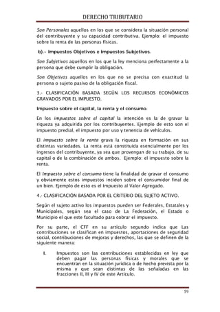 DERECHO TRIBUTARIO
59
Son Personales aquellos en los que se considera la situación personal
del contribuyente y su capacidad contributiva. Ejemplo: el impuesto
sobre la renta de las personas físicas.
b).- Impuestos Objetivos e Impuestos Subjetivos.
Son Subjetivos aquellos en los que la ley menciona perfectamente a la
persona que debe cumplir la obligación.
Son Objetivos aquellos en los que no se precisa con exactitud la
persona o sujeto pasivo de la obligación fiscal.
3.- CLASIFICACIÓN BASADA SEGÚN LOS RECURSOS ECONÓMICOS
GRAVADOS POR EL IMPUESTO.
Impuesto sobre el capital, la renta y el consumo.
En los impuestos sobre el capital la intención es la de gravar la
riqueza ya adquirida por los contribuyentes. Ejemplo de esto son el
impuesto predial, el impuesto por uso y tenencia de vehículos.
El impuesto sobre la renta grava la riqueza en formación en sus
distintas variedades. La renta está constituida esencialmente por los
ingresos del contribuyente, ya sea que provengan de su trabajo, de su
capital o de la combinación de ambos. Ejemplo: el impuesto sobre la
renta.
El Impuesto sobre el consumo tiene la finalidad de gravar el consumo
y obviamente estos impuestos inciden sobre el consumidor final de
un bien. Ejemplo de esto es el Impuesto al Valor Agregado.
4.- CLASIFICACIÓN BASADA POR EL CRITERIO DEL SUJETO ACTIVO.
Según el sujeto activo los impuestos pueden ser Federales, Estatales y
Municipales, según sea el caso de La Federación, el Estado o
Municipio el que este facultado para cobrar el impuesto.
Por su parte, el CFF en su artículo segundo indica que Las
contribuciones se clasifican en impuestos, aportaciones de seguridad
social, contribuciones de mejoras y derechos, las que se definen de la
siguiente manera:
I. Impuestos son las contribuciones establecidas en ley que
deben pagar las personas físicas y morales que se
encuentran en la situación jurídica o de hecho prevista por la
misma y que sean distintas de las señaladas en las
fracciones II, III y IV de este Artículo.
 
