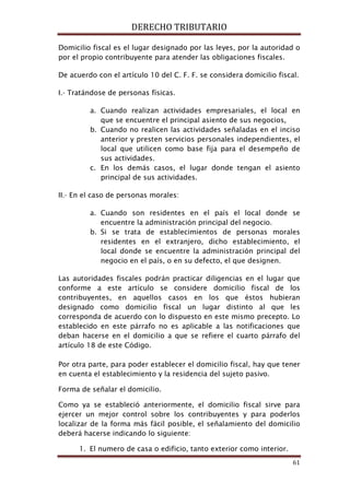 DERECHO TRIBUTARIO
61
Domicilio fiscal es el lugar designado por las leyes, por la autoridad o
por el propio contribuyente para atender las obligaciones fiscales.
De acuerdo con el artículo 10 del C. F. F. se considera domicilio fiscal.
I.- Tratándose de personas físicas.
a. Cuando realizan actividades empresariales, el local en
que se encuentre el principal asiento de sus negocios,
b. Cuando no realicen las actividades señaladas en el inciso
anterior y presten servicios personales independientes, el
local que utilicen como base fija para el desempeño de
sus actividades.
c. En los demás casos, el lugar donde tengan el asiento
principal de sus actividades.
II.- En el caso de personas morales:
a. Cuando son residentes en el país el local donde se
encuentre la administración principal del negocio.
b. Si se trata de establecimientos de personas morales
residentes en el extranjero, dicho establecimiento, el
local donde se encuentre la administración principal del
negocio en el país, o en su defecto, el que designen.
Las autoridades fiscales podrán practicar diligencias en el lugar que
conforme a este artículo se considere domicilio fiscal de los
contribuyentes, en aquellos casos en los que éstos hubieran
designado como domicilio fiscal un lugar distinto al que les
corresponda de acuerdo con lo dispuesto en este mismo precepto. Lo
establecido en este párrafo no es aplicable a las notificaciones que
deban hacerse en el domicilio a que se refiere el cuarto párrafo del
artículo 18 de este Código.
Por otra parte, para poder establecer el domicilio fiscal, hay que tener
en cuenta el establecimiento y la residencia del sujeto pasivo.
Forma de señalar el domicilio.
Como ya se estableció anteriormente, el domicilio fiscal sirve para
ejercer un mejor control sobre los contribuyentes y para poderlos
localizar de la forma más fácil posible, el señalamiento del domicilio
deberá hacerse indicando lo siguiente:
1. El numero de casa o edificio, tanto exterior como interior.
 