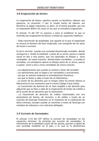 DERECHO TRIBUTARIO
64
3.8 Enajenación de bienes
La enajenación de bienes significa sacarle un beneficio, obtener una
ganancia, un provecho. Y por el simple hecho de obtener ese
beneficio se pagan impuestos, es decir, es el hecho gravable, por eso
es importante definir los casos en los que se considera enajenación.
El artículo 14 del CFF es expreso y claro al establecer lo que se
entiende por enajenación de bienes y señala las siguientes hipótesis:
- Toda transmisión de propiedad, aun aquella en la que el enajenante
se reserva el dominio del bien enajenado, con excepción de los actos
de fusión o escisión.
Se da le escisión cuando una sociedad denominada escíndete decide
extinguirse y divide la totalidad o parte de su activo, pasivo o capital
social en dos o más partes, que son aportadas en bloque a otras
sociedades de nueva creación denominadas escindidas,; o cuando la
escíndete, sin extinguirse aporta en bloque parte de su activo, pasivo
y capital social a otra u otras sociedades de nueva creación.
- Las adjudicaciones aun cuando se realicen a favor del acreedor.
- Las aportaciones que se hagan a las sociedades o asociaciones.
- Las que se realicen mediante el arrendamiento financiero.
- Las que se lleven a cabo a través de un fideicomiso.
- La cesión de los derechos que se tengan sobre los bienes afectos al
fideicomiso en los momentos que el mismo Código Fiscal señala.
- La transmisión de dominio de un bien tangible o del derecho para
adquirirlo que se lleve a cabo de la enajenación de títulos de crédito o
de la sesión de los derechos que lo representen.
- La transmisión de derechos de crédito relacionados con una
proveeduría de bienes, de servicios, o de ambos a través de un
contrato de factoraje financiero en el momento de la celebración de
dicho contrato, excepto cuando se trasmitan a través de factoraje con
mandato de cobranza o con cobranza delegada.
3.9 Escisión de Sociedades
El artículo 15-A del CFF define la escisión de sociedades en los
siguientes términos: Se entiende por escisión de sociedades, la
transmisión de la totalidad o parte de los activos, pasivos y capital de
una sociedad residente en el país, a la cual se le denominará
 