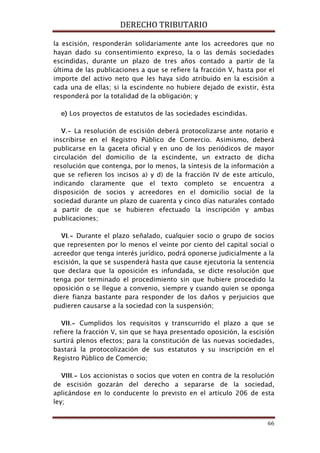 DERECHO TRIBUTARIO
66
la escisión, responderán solidariamente ante los acreedores que no
hayan dado su consentimiento expreso, la o las demás sociedades
escindidas, durante un plazo de tres años contado a partir de la
última de las publicaciones a que se refiere la fracción V, hasta por el
importe del activo neto que les haya sido atribuido en la escisión a
cada una de ellas; si la escindente no hubiere dejado de existir, ésta
responderá por la totalidad de la obligación; y
e) Los proyectos de estatutos de las sociedades escindidas.
V.- La resolución de escisión deberá protocolizarse ante notario e
inscribirse en el Registro Público de Comercio. Asimismo, deberá
publicarse en la gaceta oficial y en uno de los periódicos de mayor
circulación del domicilio de la escindente, un extracto de dicha
resolución que contenga, por lo menos, la síntesis de la información a
que se refieren los incisos a) y d) de la fracción IV de este artículo,
indicando claramente que el texto completo se encuentra a
disposición de socios y acreedores en el domicilio social de la
sociedad durante un plazo de cuarenta y cinco días naturales contado
a partir de que se hubieren efectuado la inscripción y ambas
publicaciones;
VI.- Durante el plazo señalado, cualquier socio o grupo de socios
que representen por lo menos el veinte por ciento del capital social o
acreedor que tenga interés jurídico, podrá oponerse judicialmente a la
escisión, la que se suspenderá hasta que cause ejecutoria la sentencia
que declara que la oposición es infundada, se dicte resolución que
tenga por terminado el procedimiento sin que hubiere procedido la
oposición o se llegue a convenio, siempre y cuando quien se oponga
diere fianza bastante para responder de los daños y perjuicios que
pudieren causarse a la sociedad con la suspensión;
VII.- Cumplidos los requisitos y transcurrido el plazo a que se
refiere la fracción V, sin que se haya presentado oposición, la escisión
surtirá plenos efectos; para la constitución de las nuevas sociedades,
bastará la protocolización de sus estatutos y su inscripción en el
Registro Público de Comercio;
VIII.- Los accionistas o socios que voten en contra de la resolución
de escisión gozarán del derecho a separarse de la sociedad,
aplicándose en lo conducente lo previsto en el artículo 206 de esta
ley;
 