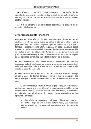DERECHO TRIBUTARIO
67
IX.- Cuando la escisión traiga aparejada la extinción de la
escindente, una vez que surta efectos la escisión se deberá solicitar
del Registro Público de Comercio la cancelación de la inscripción del
contrato social;
X.- No se aplicará a las sociedades escindidas lo previsto en el
artículo 141 de esta ley.
3.10 Arrendamiento Financiero
Artículo 15. Para efectos fiscales, arrendamiento financiero es el
contrato por el cual una persona se obliga a otorgar a otra el uso o
goce temporal de bienes tangibles( que se puede tocar ) a plazo
forzoso, obligándose esta última liquidar, en pagos parciales como
contraprestación, una cantidad en dinero determinada o determinable
que cubra el valor de adquisición de los bienes, las cargas financieras
y los demás accesorios y a adoptar al vencimiento del contrato alguna
de las opciones terminales que establece la Ley de la materia.
En las operaciones de arrendamiento financiero, el contrato
respectivo deberá celebrarse por escrito y consignar expresamente el
valor del bien objeto de la operación y la tasa de interés pactada o la
mecánica para determinarla.
El arrendamiento financiero es el contrato mediante el cual se otorga
el uso y goce de bienes tangibles siempre que se cumplan los
requisitos que al efecto establece el CFF en su artículo 15, los cuales
son:
I.- Que establezca un plazo forzoso que sea igual o superior al
mínimo para deducir la inversión en los términos que establezcan las
disposiciones fiscales, o que cuando el plazo sea menor, se permita al
arrendatario que al término del plazo, ejerza cualquiera de las
opciones siguientes:
a).- Transferir la propiedad del bien objeto del contrato
mediante el pago de una cantidad determinada, que deberá ser
inferior al valor del mercado del bien al momento de ejercer la
opción.
 