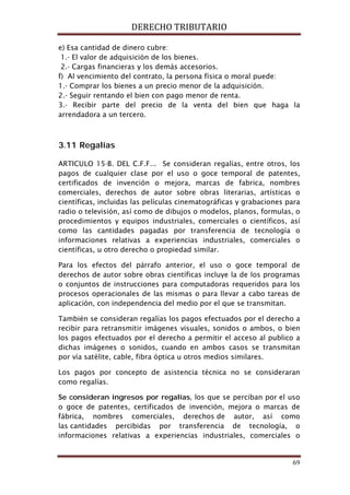 DERECHO TRIBUTARIO
69
e) Esa cantidad de dinero cubre:
1.- El valor de adquisición de los bienes.
2.- Cargas financieras y los demás accesorios.
f) Al vencimiento del contrato, la persona física o moral puede:
1.- Comprar los bienes a un precio menor de la adquisición.
2.- Seguir rentando el bien con pago menor de renta.
3.- Recibir parte del precio de la venta del bien que haga la
arrendadora a un tercero.
3.11 Regalías
ARTICULO 15-B. DEL C.F.F... Se consideran regalías, entre otros, los
pagos de cualquier clase por el uso o goce temporal de patentes,
certificados de invención o mejora, marcas de fabrica, nombres
comerciales, derechos de autor sobre obras literarias, artísticas o
científicas, incluidas las películas cinematográficas y grabaciones para
radio o televisión, así como de dibujos o modelos, planos, formulas, o
procedimientos y equipos industriales, comerciales o científicos, así
como las cantidades pagadas por transferencia de tecnología o
informaciones relativas a experiencias industriales, comerciales o
científicas, u otro derecho o propiedad similar.
Para los efectos del párrafo anterior, el uso o goce temporal de
derechos de autor sobre obras científicas incluye la de los programas
o conjuntos de instrucciones para computadoras requeridos para los
procesos operacionales de las mismas o para llevar a cabo tareas de
aplicación, con independencia del medio por el que se transmitan.
También se consideran regalías los pagos efectuados por el derecho a
recibir para retransmitir imágenes visuales, sonidos o ambos, o bien
los pagos efectuados por el derecho a permitir el acceso al publico a
dichas imágenes o sonidos, cuando en ambos casos se transmitan
por vía satélite, cable, fibra óptica u otros medios similares.
Los pagos por concepto de asistencia técnica no se consideraran
como regalías.
Se consideran ingresos por regalías, los que se perciban por el uso
o goce de patentes, certificados de invención, mejora o marcas de
fábrica, nombres comerciales, derechos de autor, así como
las cantidades percibidas por transferencia de tecnología, o
informaciones relativas a experiencias industriales, comerciales o
 