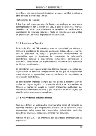 DERECHO TRIBUTARIO
70
científicas, por transmisión de imágenes visuales, sonidos o ambos, u
otro derecho o propiedad similar.
Definiciones de regalías:
A los fines del Impuesto sobre la Renta, cantidad que se paga como
contraprestación por la cesión del uso, o goce de patentes, marcas,
derechos de autor, procedimientos o derechos de exploración o
explotación de recursos naturales, fijada en relación con una unidad
de producción, de venta, exploración o explotación.
3.12 Asistencia Técnica
El Articulo 15-b del CFF menciona que se entenderá por asistencia
técnica la prestación de servicios personales independientes por los
que el prestador se obliga a proporcionar conocimientos no
patentables, que no impliquen la transmisión de información
confidencial relativa a experiencias industriales, comerciales o
científicas, obligándose con el prestatario a intervenir en la aplicación
de dichos conocimientos.
Se consideran ingresos por asistencia técnica, los que se perciban por
la prestación de servicios independientes en los que se proporcionen
conocimientos no patentables que no impliquen la transmisión de
información confidencial.
Se considerarán ingresos siempre que los bienes o derechos por los
cuales se pagan regalías o asistencia técnica se aprovechen en
México, o cuando los pagos se realicen -incluyendo publicidad- por
residentes en territorio nacional o por residentes en el extranjero con
establecimiento permanente en el país.
3.13 Actividades empresariales
Podemos definir las actividades empresariales como el conjunto de
acciones realizadas por empresarios privados en las diferentes áreas
económicas, tales como las comerciales, industriales, agrícolas,
ganaderas, silvícolas, pesqueras, mineras y de servicios.
Artículo 16 del C. F. F. Se entenderá por actividades empresariales las
siguientes:
 