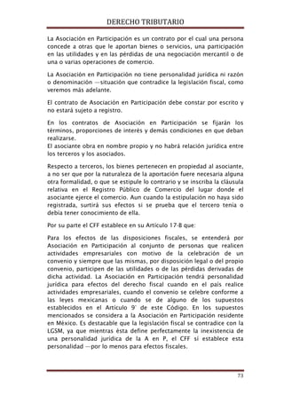 DERECHO TRIBUTARIO
73
La Asociación en Participación es un contrato por el cual una persona
concede a otras que le aportan bienes o servicios, una participación
en las utilidades y en las pérdidas de una negociación mercantil o de
una o varias operaciones de comercio.
La Asociación en Participación no tiene personalidad jurídica ni razón
o denominación —situación que contradice la legislación fiscal, como
veremos más adelante.
El contrato de Asociación en Participación debe constar por escrito y
no estará sujeto a registro.
En los contratos de Asociación en Participación se fijarán los
términos, proporciones de interés y demás condiciones en que deban
realizarse.
El asociante obra en nombre propio y no habrá relación jurídica entre
los terceros y los asociados.
Respecto a terceros, los bienes pertenecen en propiedad al asociante,
a no ser que por la naturaleza de la aportación fuere necesaria alguna
otra formalidad, o que se estipule lo contrario y se inscriba la cláusula
relativa en el Registro Público de Comercio del lugar donde el
asociante ejerce el comercio. Aun cuando la estipulación no haya sido
registrada, surtirá sus efectos si se prueba que el tercero tenía o
debía tener conocimiento de ella.
Por su parte el CFF establece en su Artículo 17-B que:
Para los efectos de las disposiciones fiscales, se entenderá por
Asociación en Participación al conjunto de personas que realicen
actividades empresariales con motivo de la celebración de un
convenio y siempre que las mismas, por disposición legal o del propio
convenio, participen de las utilidades o de las pérdidas derivadas de
dicha actividad. La Asociación en Participación tendrá personalidad
jurídica para efectos del derecho fiscal cuando en el país realice
actividades empresariales, cuando el convenio se celebre conforme a
las leyes mexicanas o cuando se de alguno de los supuestos
establecidos en el Artículo 9° de este Código. En los supuestos
mencionados se considera a la Asociación en Participación residente
en México. Es destacable que la legislación fiscal se contradice con la
LGSM, ya que mientras ésta define perfectamente la inexistencia de
una personalidad jurídica de la A en P, el CFF sí establece esta
personalidad —por lo menos para efectos fiscales.
 