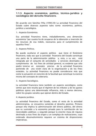 DERECHO TRIBUTARIO
3
1.1.3. Aspecto económico, político, técnico-jurídico y
sociológico del derecho financiero.
De acuerdo con Sánchez Piña (1990:20) La actividad financiera del
Estado cubre diversos aspectos tales como: económico, político,
jurídico y sociológico.
1.- Aspecto Económico.
Esa actividad financiera tiene, indudablemente, una dimensión
económica “por cuanto ha de ocuparse de la obtención o inversión de
los recursos de esa índole, necesarios para el cumplimiento de
aquellos fines”.
2.- Aspecto Político.
No puede ocultarse el aspecto político que tiene el fenómeno
financiero, toda vez que la actividad financiera del Estado constituye
una parte de la administración pública y, esta, a su vez, está
integrada por el conjunto de actividades y servicios destinados al
cumplimiento de los fines de utilidad general, es evidente que sólo
podrá tenerse un concepto preciso de la actividad financiera
partiendo de una visión clara de la organización y de los fines
estatales. La actividad financiera no puede considerarse más que
como la actuación en concreto de la facultad que constituye la esencia
misma del concepto de soberanía.
3.- Aspecto Sociológico.
La actividad financiera tiene también un aspecto sociológico, como
vemos que este resulta que el régimen de los tributos y de los gastos
públicos ejerce una determinada influencia, más o menos decisiva,
sobre los grupos sociales que operan dentro del Estado.
4.-Aspecto Jurídico.
La actividad financiera del Estado, como el resto de la actividad
administrativa, se encuentra sometida al derecho positivo. Primero
porque ella implica la administración del dinero público, del dinero
que es sustraído a la economía privada para la satisfacción de las
necesidades públicas; y segundo porque la enorme masa de riqueza
destinada a esos fines da origen a un complejo de realizaciones, cuyo
ordenado desenvolvimiento requiere un sistema de disposiciones
imperativas.
 
