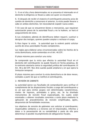 DERECHO TRIBUTARIO
83
5.- Si en el día y hora determinados no se presenta el interesado en el
domicilio la diligencia se llevará a cabo con quien se encuentre.
6.- Si después de recibir el citatorio el contribuyente presenta aviso de
cambio de domicilio y conservara el anterior, la visita puede llevarse a
cabo en ambos domicilios. Sin necesidad de expedir nueva orden.
7.-En caso de que se encuentren bienes o mercancías, que requieran
autorización previa de la autoridad fiscal y no la hubiere, se hará el
aseguramiento de estos.
8.-Los visitadores además de identificarse deben requerir, sustituir o
designar dos testigos, quienes pueden aceptar o rechazar el cargo.
9.-Para lograr la visita la autoridad que la ordenó podrá solicitar
auxilio de otras autoridades fiscales competentes.
Las reglas para elaborar actas circunstanciadas sobre los hechos de la
visita domiciliaria, están contenidas en el Art. 46 CFF.
El plazo máximo para concluir una visita:
Se comprende que la visita que efectúa la autoridad fiscal en el
domicilio del contribuyente no puede llevarla en forma perpetua, de
lo contrario atentaría contra la seguridad jurídica del contribuyente. El
Art. 46-a del CFF. Nos dirá cuando puede ampliarse y en que opera la
limitación temporal.
El plazo máximo para concluir la visita domiciliaria es de doce meses,
contados a partir de que se notificó al contribuyente,
2.- REVISIÓN DE GABINETE
La autoridad ejerce sus facultades de comprobación para verificar el
cumplimiento de las disposiciones fiscales a cargo del contribuyente y
es así que para ciertos grupos con determinadas características,
niveles de ingresos, actividades o giros, etc. Se ha diseñado
instrumentos de revisión fiscal especializado, los cuales están
orientados a obtener resultados concretos a corto plazo mediante la
aplicación de procedimientos de revisión simplificados, ágiles,
desprovisto de formalidades excesivas.
Los objetivos de revisión de gabinetes son solicitar al contribuyente,
responsables solidarios y a terceros con él relacionados, informes y
datos o la presentación de su contabilidad o parte de ella para
determinar el posible incumplimiento de obligaciones fiscales.
 
