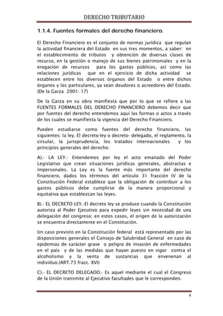 DERECHO TRIBUTARIO
4
1.1.4. Fuentes formales del derecho financiero.
El Derecho Financiero es el conjunto de normas jurídica que regulan
la actividad financiera del Estado en sus tres momentos, a saber: en
el establecimiento de tributos y obtención de diversas clases de
recurso, en la gestión o manejo de sus bienes patrimoniales y en la
erogación de recursos para los gastos públicos, así como las
relaciones jurídicas que en el ejercicio de dicha actividad se
establecen entre los diversos órganos del Estado o entre dichos
órganos y los particulares, ya sean deudores o acreedores del Estado.
(De la Garza 2001: 17)
De la Garza en su obra manifiesta que por lo que se refiere a las
FUENTES FORMALES DEL DERECHO FINANCIERO debemos decir que
por fuentes del derecho entendemos aquí las formas o actos a través
de los cuales se manifiesta la vigencia del Derecho Financiero.
Pueden estudiarse como fuentes del derecho financiero, las
siguientes: la ley. El decreto-ley o decreto- delegado, el reglamento, la
circular, la jurisprudencia, los tratados internacionales y los
principios generales del derecho:
A).- LA LEY.- Entendemos por ley el acto emanado del Poder
Legislativo que crean situaciones jurídicas generales, abstractas e
impersonales. La Ley es la fuente más importante del derecho
financiero, dados los términos del artículo 31 fracción IV de la
Constitución Federal establece que la obligación de contribuir a los
gastos públicos debe cumplirse de la manera proporcional y
equitativa que establezcan las leyes.
B).- EL DECRETO LEY.-El decreto ley se produce cuando la Constitución
autoriza al Poder Ejecutivo para expedir leyes sin necesidad de una
delegación del congreso; en estos casos, el origen de la autorización
se encuentra directamente en el Constitución.
Un caso previsto en la Constitución federal está representado por las
disposiciones generales el Consejo de Salubridad General en caso de
epidemias de carácter grave o peligro de invasión de enfermedades
en el país y de las medidas que hayan puesto en vigor contra el
alcoholismo y la venta de sustancias que envenenan al
individuo.(ART.73 fracc. XVI)
C).- EL DECRETO DELEGADO.- Es aquel mediante el cual el Congreso
de la Unión transmite al Ejecutivo facultades que le corresponden.
 