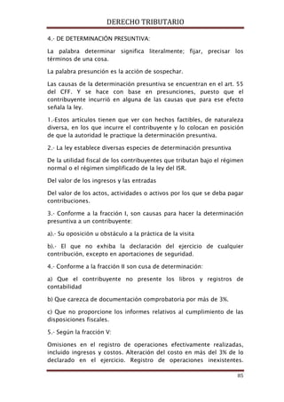 DERECHO TRIBUTARIO
85
4.- DE DETERMINACIÓN PRESUNTIVA:
La palabra determinar significa literalmente; fijar, precisar los
términos de una cosa.
La palabra presunción es la acción de sospechar.
Las causas de la determinación presuntiva se encuentran en el art. 55
del CFF. Y se hace con base en presunciones, puesto que el
contribuyente incurrió en alguna de las causas que para ese efecto
señala la ley.
1.-Estos artículos tienen que ver con hechos factibles, de naturaleza
diversa, en los que incurre el contribuyente y lo colocan en posición
de que la autoridad le practique la determinación presuntiva.
2.- La ley establece diversas especies de determinación presuntiva
De la utilidad fiscal de los contribuyentes que tributan bajo el régimen
normal o el régimen simplificado de la ley del ISR.
Del valor de los ingresos y las entradas
Del valor de los actos, actividades o activos por los que se deba pagar
contribuciones.
3.- Conforme a la fracción I, son causas para hacer la determinación
presuntiva a un contribuyente:
a).- Su oposición u obstáculo a la práctica de la visita
b).- El que no exhiba la declaración del ejercicio de cualquier
contribución, excepto en aportaciones de seguridad.
4.- Conforme a la fracción II son cusa de determinación:
a) Que el contribuyente no presente los libros y registros de
contabilidad
b) Que carezca de documentación comprobatoria por más de 3%.
c) Que no proporcione los informes relativos al cumplimiento de las
disposiciones fiscales.
5.- Según la fracción V:
Omisiones en el registro de operaciones efectivamente realizadas,
incluido ingresos y costos. Alteración del costo en más del 3% de lo
declarado en el ejercicio. Registro de operaciones inexistentes.
 