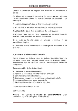 DERECHO TRIBUTARIO
86
Omisión o alteración del registro del inventario de mercancías o
costos.
Por último, diremos que la determinación presuntiva por cualquiera
de sus causas antes citadas, es independiente de las sanciones a que
haya lugar.
Procedimientos para efectuar la determinación presuntiva:
El Art. 56 del CFF. Establece los lineamientos en procedimientos
1.-Utilizando los datos de la contabilidad del contribuyente
2.-Tomando como base los datos contenidos en las aclaraciones del
ejercicio correspondiente a cualquier contribución.
3.- A partir de la información de terceros, a solicitud de las
autoridades fiscales.
4.- utilizando medios indirectos de la investigación económica o de
otra clase.
4.4 Delitos e Infracciones Fiscales
Delitos fiscales se definen como los delitos cometidos contra la
Hacienda Pública, que consisten en defraudar a la Hacienda Pública,
eludiendo el pago de cualquier cantidad, disfrutando de beneficios
inmerecidos.
Son responsables de los delitos fiscales
1. Concierten la realización del delito.
2. Realicen la conducta o el hecho descritos en la Ley.
3. Cometan conjuntamente el delito.
4. Se sirvan de otra persona como instrumento para ejecutarlo.
5. Induzcan dolosamente a otro a cometerlo.
6. Ayuden dolosamente a otro para su comisión.
Clasificación de los delitos fiscales
CONTRABANDO
Articulo 102. Comete el DELITO DE CONTRABANDO quien
introduzca al país o extraiga de él mercancías:
 
