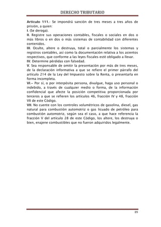 DERECHO TRIBUTARIO
89
Artículo 111.- Se impondrá sanción de tres meses a tres años de
prisión, a quien:
I. (Se deroga).
II. Registre sus operaciones contables, fiscales o sociales en dos o
más libros o en dos o más sistemas de contabilidad con diferentes
contenidos.
III. Oculte, altere o destruya, total o parcialmente los sistemas y
registros contables, así como la documentación relativa a los asientos
respectivos, que conforme a las leyes fiscales esté obligado a llevar.
IV. Determine pérdidas con falsedad.
V. Sea responsable de omitir la presentación por más de tres meses,
de la declaración informativa a que se refiere el primer párrafo del
artículo 214 de la Ley del Impuesto sobre la Renta, o presentarla en
forma incompleta.
VI.- Por sí, o por interpósita persona, divulgue, haga uso personal o
indebido, a través de cualquier medio o forma, de la información
confidencial que afecte la posición competitiva proporcionada por
terceros a que se refieren los artículos 46, fracción IV y 48, fracción
VII de este Código.
VII. No cuente con los controles volumétricos de gasolina, diesel, gas
natural para combustión automotriz o gas licuado de petróleo para
combustión automotriz, según sea el caso, a que hace referencia la
fracción V del artículo 28 de este Código, los altere, los destruya o
bien, enajene combustibles que no fueron adquiridos legalmente.
 