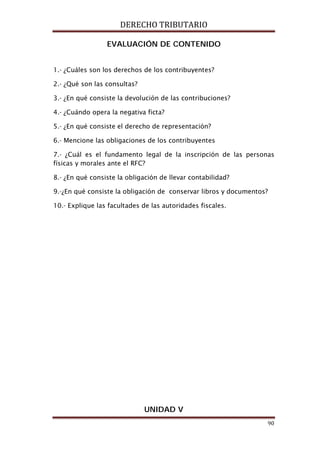 DERECHO TRIBUTARIO
90
EVALUACIÓN DE CONTENIDO
1.- ¿Cuáles son los derechos de los contribuyentes?
2.- ¿Qué son las consultas?
3.- ¿En qué consiste la devolución de las contribuciones?
4.- ¿Cuándo opera la negativa ficta?
5.- ¿En qué consiste el derecho de representación?
6.- Mencione las obligaciones de los contribuyentes
7.- ¿Cuál es el fundamento legal de la inscripción de las personas
físicas y morales ante el RFC?
8.- ¿En qué consiste la obligación de llevar contabilidad?
9.-¿En qué consiste la obligación de conservar libros y documentos?
10.- Explique las facultades de las autoridades fiscales.
UNIDAD V
 
