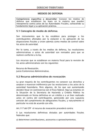 DERECHO TRIBUTARIO
91
MEDIOS DE DEFENSA
Competencia específica a desarrollar: Conocer los medios de
defensa que establecen las leyes en la materia que pueden
interponerse contra actos de las Autoridades Fiscales, conociendo su
fundamento legal y su aplicación práctica.
5.1 Concepto de medio de defensa.
Son instrumentos que la ley establece para proteger a los
contribuyentes afectados por la violación o no aplicación de las
disposiciones fiscales y sirven además como medios de control sobre
los actos de autoridad.
Por lo tanto, a través de los medios de defensa, las resoluciones
administrativas o actos de autoridad son revisados para que se
realicen conforme a la ley.
Los recursos que se establecen en materia fiscal para la revisión de
los actos administrativos son los siguientes:
Recurso de Revocación.
Juicio Contencioso Administrativo.
5.2 Recurso administrativo de revocación
La gran mayoría de los contribuyentes no conocen sus derechos y
aceptan o muestran indiferencia por las resoluciones a los actos de la
autoridad hacendaria. Pero algunos, de los que van aumentando
deciden llevar en controversia con el fisco federal. Aquí ya estamos en
la Situación de la Secretaria de Hacienda y Crédito Público ha
determinado en forma definitiva en un crédito o a un bien realizado
actos en contra del contribuyente, generando por una supuesta
omisión del cumplimiento de obligaciones fiscales, y naturalmente el
particular no está de acuerdo con ello.
Art.117 del CFF el recurso de revocación procederá contra:
I) Las resoluciones definitivas dictadas por autoridades fiscales
federales que:
a) determinen contribuciones, accesorios o aprovechamientos.
 