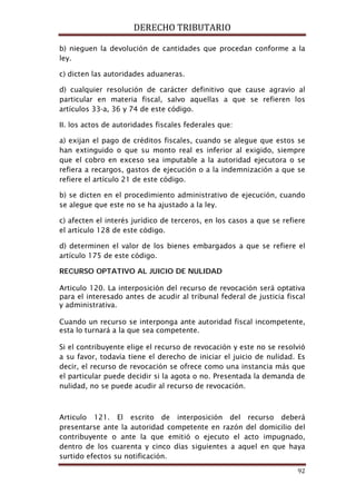 DERECHO TRIBUTARIO
92
b) nieguen la devolución de cantidades que procedan conforme a la
ley.
c) dicten las autoridades aduaneras.
d) cualquier resolución de carácter definitivo que cause agravio al
particular en materia fiscal, salvo aquellas a que se refieren los
artículos 33-a, 36 y 74 de este código.
II. los actos de autoridades fiscales federales que:
a) exijan el pago de créditos fiscales, cuando se alegue que estos se
han extinguido o que su monto real es inferior al exigido, siempre
que el cobro en exceso sea imputable a la autoridad ejecutora o se
refiera a recargos, gastos de ejecución o a la indemnización a que se
refiere el artículo 21 de este código.
b) se dicten en el procedimiento administrativo de ejecución, cuando
se alegue que este no se ha ajustado a la ley.
c) afecten el interés jurídico de terceros, en los casos a que se refiere
el artículo 128 de este código.
d) determinen el valor de los bienes embargados a que se refiere el
artículo 175 de este código.
RECURSO OPTATIVO AL JUICIO DE NULIDAD
Articulo 120. La interposición del recurso de revocación será optativa
para el interesado antes de acudir al tribunal federal de justicia fiscal
y administrativa.
Cuando un recurso se interponga ante autoridad fiscal incompetente,
esta lo turnará a la que sea competente.
Si el contribuyente elige el recurso de revocación y este no se resolvió
a su favor, todavía tiene el derecho de iniciar el juicio de nulidad. Es
decir, el recurso de revocación se ofrece como una instancia más que
el particular puede decidir si la agota o no. Presentada la demanda de
nulidad, no se puede acudir al recurso de revocación.
Articulo 121. El escrito de interposición del recurso deberá
presentarse ante la autoridad competente en razón del domicilio del
contribuyente o ante la que emitió o ejecuto el acto impugnado,
dentro de los cuarenta y cinco días siguientes a aquel en que haya
surtido efectos su notificación.
 