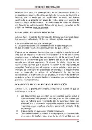 DERECHO TRIBUTARIO
94
En este casi el particular puede guardar en un sobre manila el recurso
de revocación, acudir a la oficina postal más cercana a su domicilio y
solicitar que se envié por los registrados, es decir, por correo
certificado, pero pídanlo con acuse de recibo, para tener certeza de
que va a llegar al destinatario. Las direcciones de todas las oficinas
del Servicio de Administración Tributario se puede consultar en la
página de internet: www.sat.gob.mx.
REQUISITOS DEL RECURSO DE REVOCACIÓN
Articulo 122.-. El escrito de interposición del recurso deberá satisfacer
los requisitos del artículo 18 de este código y señalar además:
I. La resolución o el acto que se impugna.
II. Los agravios que le cause la resolución o el acto impugnado.
III. Las pruebas y los hechos controvertidos de que se trate.
Cuando no se expresen los agravios, no se señale la resolución o el
acto que se impugna, los hechos controvertidos o no se ofrezcan las
pruebas a que se refieren las fracciones I, II y III, la autoridad fiscal
requerirá al promoverte para que dentro del plazo de cinco días
cumpla con dichos requisitos. Si dentro de dicho plazo no se
expresan los agravios que le cause la resolución o acto impugnado, la
autoridad fiscal desechara el recurso; si no se señala el acto que se
impugna se tendrá por no presentado el recurso; si el requerimiento
que se incumple se refiere al señalamiento de los hechos
controvertidos o al ofrecimiento de pruebas, el promoverte perderá el
derecho a señalar los citados hechos o se tendrán por no ofrecidas las
pruebas, respectivamente.
DOCUMENTOS ANEXOS AL RECURSO DE REVOCACIÓN
Articulo 123-. El promoverte deberá acompañar al escrito en que se
interponga el recurso:
I. Los documentos que acrediten su personalidad cuando actué a
nombre de otro o de personas morales, o en los que conste que
esta ya hubiera sido reconocida por la autoridad fiscal que
emitió el acto o resolución impugnada o que se cumple con los
requisitos a que se refiere el primer párrafo del artículo 19 de
este código.
II. El documento en que conste el acto impugnado.
III. Constancia de notificación del acto impugnado, excepto cuando
el promoverte declare bajo protesta de decir verdad que no
 