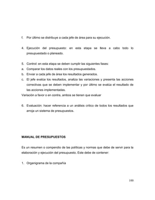 f. Por último se distribuye a cada jefe de área para su ejecución.
4. Ejecución del presupuesto: en esta etapa se lleva a cabo todo lo
presupuestado o planeado.
5. Control: en esta etapa se deben cumplir las siguientes fases:
a. Comparar los datos reales con los presupuestados.
b. Enviar a cada jefe de área los resultados generados.
c. El jefe evalúa los resultados, analiza las variaciones y presenta las acciones
correctivas que se deben implementar y por último se evalúa el resultado de
las acciones implementadas.
Variación a favor o en contra, ambos se tienen que evaluar
6. Evaluación: hacer referencia a un análisis critico de todos los resultados que
arroja un sistema de presupuestos.
MANUAL DE PRESUPUESTOS
Es un resumen o compendio de las políticas y normas que debe de servir para la
elaboración y ejecución del presupuesto. Este debe de contener:
1. Organigrama de la compañía
100
 