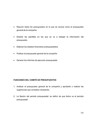 • Resumir todos los presupuestos en lo que se conoce como el presupuesto
general de la compañía.
• Diseñar las plantillas en las que se va a trabajar la información del
presupuesto.
• Elaborar los estados financieros presupuestados.
• Publicar el presupuesto general de la compañía.
• Generar los informes de ejecución presupuestal.
FUNCIONES DEL COMITÉ DE PRESUPUESTOS
1. Analizar el presupuesto general de la compañía y aprobarlo o realizar las
sugerencias que considere necesarias.
2. La fijación del periodo presupuestal: es definir de que fecha va el período
presupuestal.
102
 