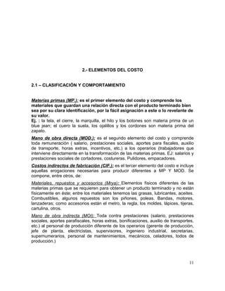 2.- ELEMENTOS DEL COSTO
2.1 – CLASIFICACIÓN Y COMPORTAMIENTO
Materias primas (MP.): es el primer elemento del costo y comprende los
materiales que guardan una relación directa con el producto terminado bien
sea por su clara identificación, por la fácil asignación a este o lo revelante de
su valor.
Ej. : la tela, el cierre, la marquilla, el hilo y los botones son materia prima de un
blue jean; el cuero la suela, los ojalillos y los cordones son materia prima del
zapato.
Mano de obra directa (MOD.): es el segundo elemento del costo y comprende
toda remuneración ( salario, prestaciones sociales, aportes para fiscales, auxilio
de transporte, horas extras, incentivos, etc.) a los operarios (trabajadores que
interviene directamente en la transformación de las materias primas. EJ: salarios y
prestaciones sociales de cortadores, costureras. Pulidores, empacadores.
Costos indirectos de fabricación (CIF.): es el tercer elemento del costo e incluye
aquellas erogaciones necesarias para producir diferentes a MP Y MOD. Se
compone, entre otros, de:
Materiales, repuestos y accesorios (Mrya): Elementos físicos diferentes de las
materias primas que se requieren para obtener un producto terminado y no están
físicamente en éste; entre los materiales tenemos las grasas, lubricantes, aceites.
Combustibles, algunos repuestos son los piñones, poleas. Bandas, motores,
lanzaderas; como accesorios están el metro, la regla, los moldes, lápices, tijeras,
cartulina, otros.
Mano de obra indirecta (MOI): Toda contra prestaciones (salario, prestaciones
sociales, aportes parafiscales, horas extras, bonificaciones, auxilio de transportes,
etc.) al personal de producción diferente de los operarios (gerente de producción,
jefe de planta, electricistas, supervisores, ingeniero industrial, secretarias,
supernumerarios, personal de mantenimientos, mecánicos, celadores, todos de
producción.)
11
 