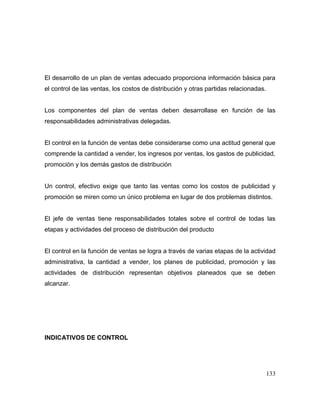 El desarrollo de un plan de ventas adecuado proporciona información básica para
el control de las ventas, los costos de distribución y otras partidas relacionadas.
Los componentes del plan de ventas deben desarrollase en función de las
responsabilidades administrativas delegadas.
El control en la función de ventas debe considerarse como una actitud general que
comprende la cantidad a vender, los ingresos por ventas, los gastos de publicidad,
promoción y los demás gastos de distribución
Un control, efectivo exige que tanto las ventas como los costos de publicidad y
promoción se miren como un único problema en lugar de dos problemas distintos.
El jefe de ventas tiene responsabilidades totales sobre el control de todas las
etapas y actividades del proceso de distribución del producto
El control en la función de ventas se logra a través de varias etapas de la actividad
administrativa, la cantidad a vender, los planes de publicidad, promoción y las
actividades de distribución representan objetivos planeados que se deben
alcanzar.
INDICATIVOS DE CONTROL
133
 
