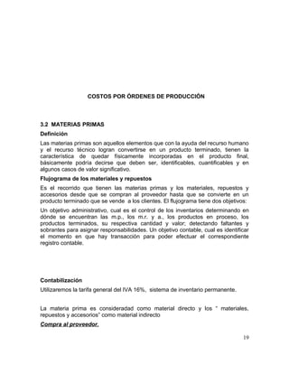 COSTOS POR ÓRDENES DE PRODUCCIÓN
3.2 MATERIAS PRIMAS
Definición
Las materias primas son aquellos elementos que con la ayuda del recurso humano
y el recurso técnico logran convertirse en un producto terminado, tienen la
característica de quedar físicamente incorporadas en el producto final,
básicamente podría decirse que deben ser, identificables, cuantificables y en
algunos casos de valor significativo.
Flujograma de los materiales y repuestos
Es el recorrido que tienen las materias primas y los materiales, repuestos y
accesorios desde que se compran al proveedor hasta que se convierte en un
producto terminado que se vende a los clientes. El flujograma tiene dos objetivos:
Un objetivo administrativo, cual es el control de los inventarios determinando en
dónde se encuentran las m.p., los m.r. y a., los productos en proceso, los
productos terminados, su respectiva cantidad y valor; detectando faltantes y
sobrantes para asignar responsabilidades. Un objetivo contable, cual es identificar
el momento en que hay transacción para poder efectuar el correspondiente
registro contable.
Contabilización
Utilizaremos la tarifa general del IVA 16%, sistema de inventario permanente.
La materia prima es consideradad como material directo y los “ materiales,
repuestos y accesorios” como material indirecto
Compra al proveedor.
19
 