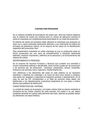 COSTOS POR PROCESOS
Es un sistema contable de acumulación de costos que tiene los mismos objetivos
que el sistema de costos por ordenes pero su campo de aplicacion practica lo
ubica en empresas con caracterizaciones particulares en su modo de producción.
El sistema de costos por procesos debe utilizarse en empresas que producen en
serie uno o varios productos claramente definidos y sus volúmenes los define los
procesos de planeacion interna, en la mayoría de los casos sin la identificación
especifica del consumidor final.
Otra característica importante en estas empresas es que su producción pasa en
forma consecutiva por una serie de procedimientos o procesos claramente
definidos, situación importante y definitiva en la estructura y el funcionamiento del
sistema de costos.
DEPARTAMENTO O PROCESO.
Es el conjunto de recursos humanos y técnicos que cumplen una actividad o
función claramente definida e identificable, dicha función puede ser de producción
o de servicios ejs, de producción : empaque, preparación, pintura, ensamble,
tintorería o de servicios como: ingeniería, mantenimiento etc.
Con referencia a los elementos del costo en este sistema no es necesario
identificar o clasificar los materiales y la mano de obra como directa e indirecta,
solo basta con cargarlos o asignarlos al respectivo proceso o departamento. En el
caso de que los CIF correspondan a un Dpto de servicios estas deben ser
distribuidos a los departamentos productivos basándose en una base o criterio
técnico que justifique tal distribución.
CARACTERÍSTICAS DEL SISTEMA.
La unidad de costeo es el proceso y el costeo unitario total se calcula mediante la
sumatoria de los costos unitarios de cada proceso, los cuales a su vez deben
costearse teniendo en cuenta cada elemento del costo, ademas es posible valorar
los elementos con base histórica.
38
 