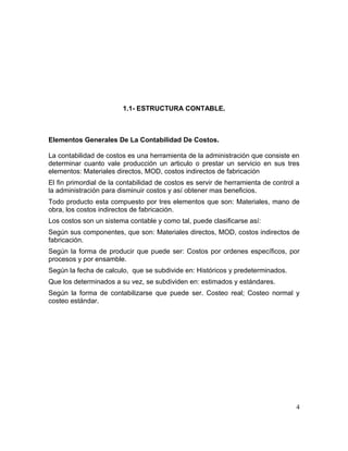 1.1- ESTRUCTURA CONTABLE.
Elementos Generales De La Contabilidad De Costos.
La contabilidad de costos es una herramienta de la administración que consiste en
determinar cuanto vale producción un articulo o prestar un servicio en sus tres
elementos: Materiales directos, MOD, costos indirectos de fabricación
El fin primordial de la contabilidad de costos es servir de herramienta de control a
la administración para disminuir costos y así obtener mas beneficios.
Todo producto esta compuesto por tres elementos que son: Materiales, mano de
obra, los costos indirectos de fabricación.
Los costos son un sistema contable y como tal, puede clasificarse así:
Según sus componentes, que son: Materiales directos, MOD, costos indirectos de
fabricación.
Según la forma de producir que puede ser: Costos por ordenes específicos, por
procesos y por ensamble.
Según la fecha de calculo, que se subdivide en: Históricos y predeterminados.
Que los determinados a su vez, se subdividen en: estimados y estándares.
Según la forma de contabilizarse que puede ser. Costeo real; Costeo normal y
costeo estándar.
4
 