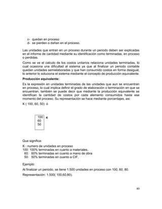 c- quedan en proceso
d- se pierden o dañan en el proceso.
Las unidades que entran en un proceso durante un periodo deben ser explicadas
en el informe de cantidad mediante su identificación como terminadas, en proceso
o perdidas.
Como se ve el calculo de los costos unitarios relaciona unidades terminadas, lo
cual ocasiona una dificultad al sistema ya que al finalizar un periodo contable
quedan unidades semielaboradas y que han consumido costos en forma desigual,
lo anterior lo soluciona el sistema mediante el concepto de producción equivalente.
Producción equivalente:
Es la expresión en unidades terminadas de las unidades que aun se encuentran
en proceso, lo cual implica definir el grado de elaboración o terminación en que se
encuentran, también se puede decir que mediante la producción equivalente se
identifican la cantidad de costos por cada elemento consumidos hasta ese
momento del proceso. Su representación se hace mediante porcentajes, asi:
K ( 100, 60, 50) ó
K
Que significa:
K : numero de unidades en proceso
100: 100% terminadas en cuanto a materiales.
60: 60% terminadas en cuanto a mano de obra
50: 50% terminadas en cuanto a CIF.
Ejemplo:
Al finalizar un periodo, se tiene 1.500 unidades en proceso con 100, 60, 80.
Representación: 1.500( 100,60,80).
40
100
60
50
 