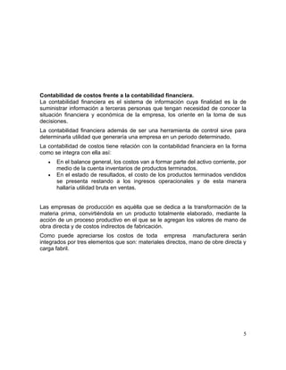 Contabilidad de costos frente a la contabilidad financiera.
La contabilidad financiera es el sistema de información cuya finalidad es la de
suministrar información a terceras personas que tengan necesidad de conocer la
situación financiera y económica de la empresa, los oriente en la toma de sus
decisiones.
La contabilidad financiera además de ser una herramienta de control sirve para
determinarla utilidad que generaría una empresa en un periodo determinado.
La contabilidad de costos tiene relación con la contabilidad financiera en la forma
como se integra con ella así:
• En el balance general, los costos van a formar parte del activo corriente, por
medio de la cuenta inventarios de productos terminados.
• En el estado de resultados, el costo de los productos terminados vendidos
se presenta restando a los ingresos operacionales y de esta manera
hallaría utilidad bruta en ventas.
Las empresas de producción es aquélla que se dedica a la transformación de la
materia prima, convirtiéndola en un producto totalmente elaborado, mediante la
acción de un proceso productivo en el que se le agregan los valores de mano de
obra directa y de costos indirectos de fabricación.
Como puede apreciarse los costos de toda empresa manufacturera serán
integrados por tres elementos que son: materiales directos, mano de obre directa y
carga fabril.
5
 
