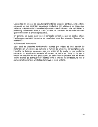 Los costos del proceso se calculan ignorando las unidades perdidas, solo se tiene
en cuenta las que continúan su proceso productivo, con relacion a los costos que
traían de procesos anteriores deben ajustarse tomando el costo total recibido en el
proceso y dividiéndolo entre el nuevo numero de unidades, es decir las unidades
que continúan en el proceso productivo.
En general, se puede decir que el concepto central es que los costos totales
involucrados corresponderían o se repartirían entre las unidades ¨buenas ¨de
producción.
Por Unidades Adicionadas
Este caso se presenta normalmente cuando por efecto de una adicion de
materiales en un proceso se aumenta el numero de unidades, por ejemplo en una
industria de bebidas gaseosas que por adicional de jarabe u otra sustancia
colorante y/o endulzante aumenta el numero de unidades, litros podria ser la
unidad de medida de esta producción, en este caso se procede con el mismo
criterio técnico de distribución de costos entre el total de las unidades, lo cual al
aumentar el numero de unidades disminuye el costo unitario.
50
 