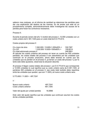 salieron mas costosas, en el informe de cantidad se relacionan las perdidas para
dar una explicación del destino de las mismas. Es de anotar que este es un
procedimiento contable, administrativamente debe investigarse las causas de la
perdida para hacer los correctivos necesarios.
Proceso II.
Durante el periodo (enero del año 1) recibió del proceso I, 12.000 unidades con un
costo unitario de $ 481,1345 para un costo total de $ 5.773.614.
Costos propios del proceso II
C/u mano de obra 1.540.000 / 10.600+1.000x50% = 138,7387
C/u CIF 1.230.000/ 10.600+1000x60% = 109,8214
C/u total adicionado proceso II 248,5601
Al calcular los costos unitarios del proceso sin tener en cuenta las 400 unidades
perdidas, los costos totales del proceso II son absorbidos por las unidades que
continúan en el proceso productivo, ahora debe tenerse en cuenta que las
unidades que se pierden en el proceso II, ya tenían un costo del proceso I y por lo
tanto este debe ajustarse, observese la situación descrita:
Al proceso II llegan costos totales del proceso I, por $ 5.773.614 que corresponde
a 12.000 unidades lo cual significa que su costo unitario seria de $ 481,1345, al
perderse 400 unidades en el proceso II, ese costo total recibido debe repartirse
entre las unidades que quedan, que son 11.600 y el nuevo costo unitario sera:
5.773.600 / 11.600 = 497,7241
y :
Nuevo costo unitario 497,7241
Costo unitario anterior 481,1345
Valor del ajuste por unidad perdida 16,5896
Este valor del ajuste significa que las unidades que continuan asumen los costos
de las unidades perdidas.
53
 