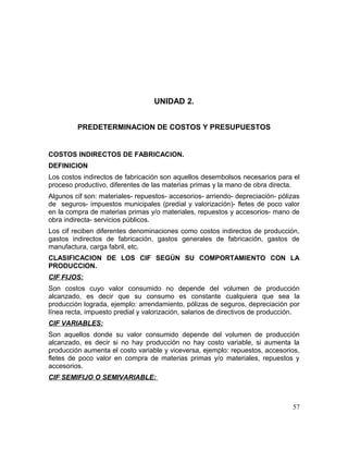 UNIDAD 2.
PREDETERMINACION DE COSTOS Y PRESUPUESTOS
COSTOS INDIRECTOS DE FABRICACION.
DEFINICION
Los costos indirectos de fabricación son aquellos desembolsos necesarios para el
proceso productivo, diferentes de las materias primas y la mano de obra directa.
Algunos cif son: materiales- repuestos- accesorios- arriendo- depreciación- pólizas
de seguros- impuestos municipales (predial y valorización)- fletes de poco valor
en la compra de materias primas y/o materiales, repuestos y accesorios- mano de
obra indirecta- servicios públicos.
Los cif reciben diferentes denominaciones como costos indirectos de producción,
gastos indirectos de fabricación, gastos generales de fabricación, gastos de
manufactura, carga fabril, etc.
CLASIFICACION DE LOS CIF SEGÚN SU COMPORTAMIENTO CON LA
PRODUCCION.
CIF FIJOS:
Son costos cuyo valor consumido no depende del volumen de producción
alcanzado, es decir que su consumo es constante cualquiera que sea la
producción lograda, ejemplo: arrendamiento, pólizas de seguros, depreciación por
línea recta, impuesto predial y valorización, salarios de directivos de producción.
CIF VARIABLES:
Son aquellos donde su valor consumido depende del volumen de producción
alcanzado, es decir si no hay producción no hay costo variable, si aumenta la
producción aumenta el costo variable y viceversa, ejemplo: repuestos, accesorios,
fletes de poco valor en compra de materias primas y/o materiales, repuestos y
accesorios.
CIF SEMIFIJO O SEMIVARIABLE:
57
 